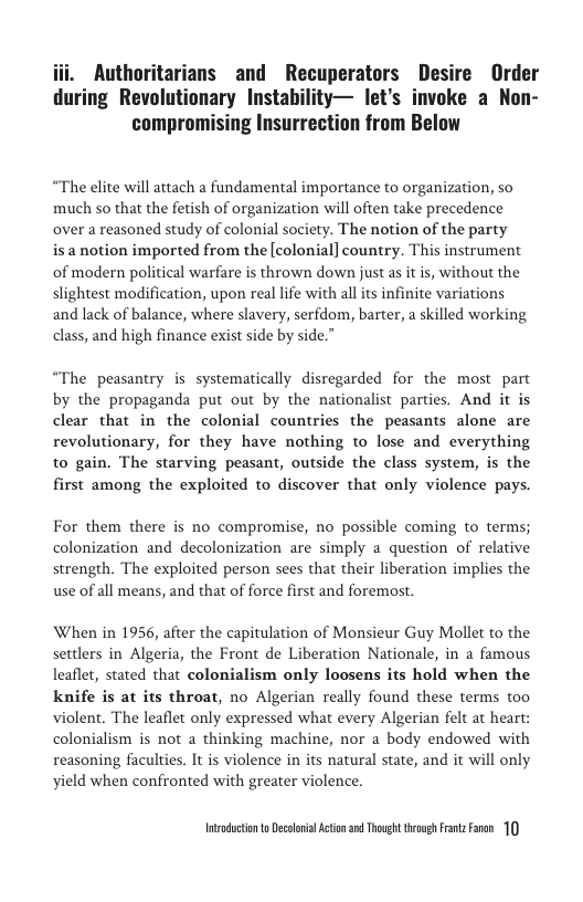 Authoritarians and Recuperators Desire Order during Revolutionary Instability— let’s invoke a Non- compromising Insurrection from Below  “The elite will attach  fundamental importance to organization, so much so that the fetish of organization will often take precedence over a reasoned study of colonial society. The notion of the party  is a notion imported from the [colonial] country. This instrument of modern political warfare is thrown down just as it s, without the slightest modification, upon real life with all its infinite variations and lack of balance, where slavery, serfdom, barter, a skilled working class, and high finance exist side by side.”  “The peasantry is systematically disregarded for the most part by the propaganda put out by the nationalist parties. And it is clear that in the colonial countries the peasants alone are revolutionary, for they have nothing to lose and everything to gain. The starving peasant, outside the class system, is the first among the exploited to discover that only violence pays.  For them there is no compromise, no possible coming to terms; colonization and decolonization are simply a question of relative strength. The exploited person sees that their liberation implies the use of all means, and that of force first and foremost.  When in 1956, after the capitulation of Monsieur Guy Mollet o the settlers in Algeria, the Front de Liberation Nationale, in a famous leaflet, stated that colonialism only loosens its hold when the knife is at its throat, no Algerian really found these terms too violent. The leaflet only expressed what every Algerian felt at heart: colonialism is not a thinking machine, nor a body endowed with reasoning faculties. It is violence in its natural state, and it will only yield when confronted with greater violence.  Intadctonto Decolonil Acton 3 Thoug trovgh itz Faen 10 
